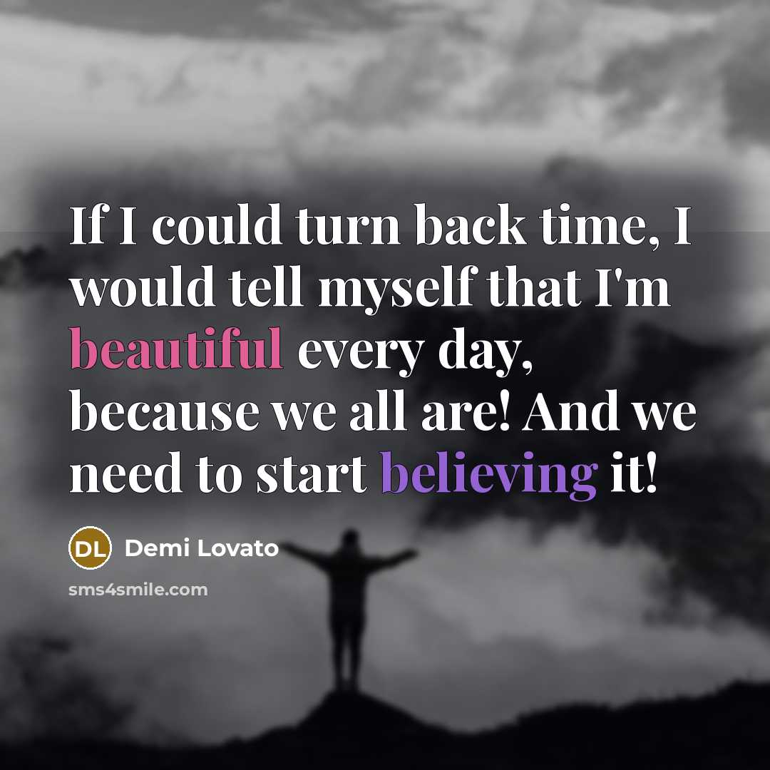 “If I could turn back time, I would tell myself that I'm beautiful every day, because we all are! And we need to start believing it!” quote by Demi Lovato