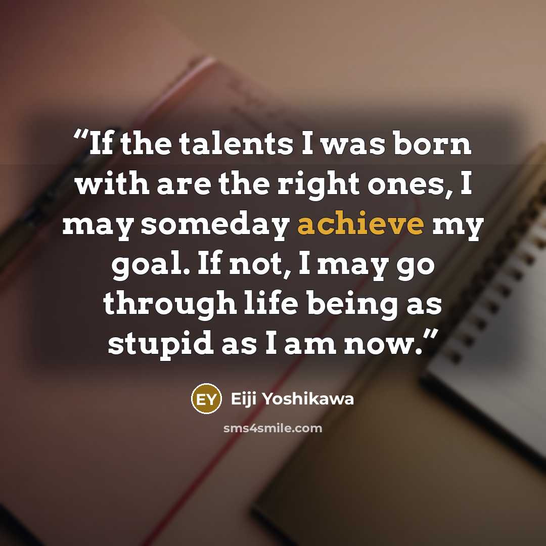 “If the talents I was born with are the right ones, I may someday achieve my goal. If not, I may go through life being as stupid as I am now.” quote by Eiji Yoshikawa