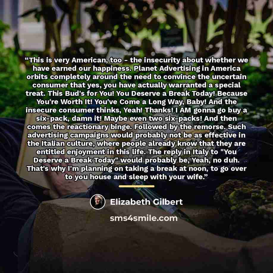 “This is very American, too - the insecurity about whether we have earned our happiness. Planet Advertising in America orbits completely around the need to convince the uncertain consumer that yes, you have actually warranted a special treat. This Bud's for You! You Deserve a Break Today! Because…” quote by Elizabeth Gilbert