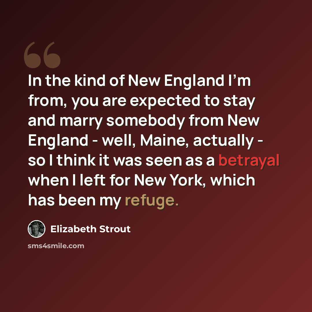 “In the kind of New England I'm from, you are expected to stay and marry somebody from New England - well, Maine, actually - so I think it was seen as a betrayal when I left for New York, which has been my refuge.” quote by Elizabeth Strout