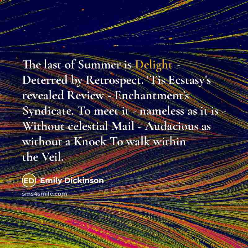 “The last of Summer is Delight - Deterred by Retrospect. 'Tis Ecstasy's revealed Review - Enchantment's Syndicate. To meet it - nameless as it is - Without celestial Mail - Audacious as without a Knock To walk within the Veil.” quote by Emily Dickinson