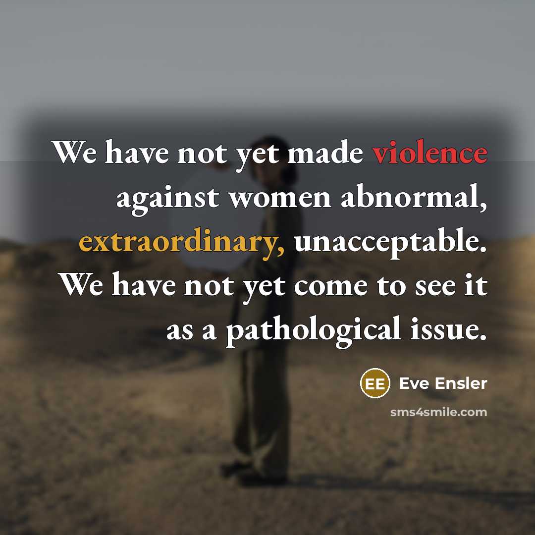 “We have not yet made violence against women abnormal, extraordinary, unacceptable. We have not yet come to see it as a pathological issue.” quote by Eve Ensler