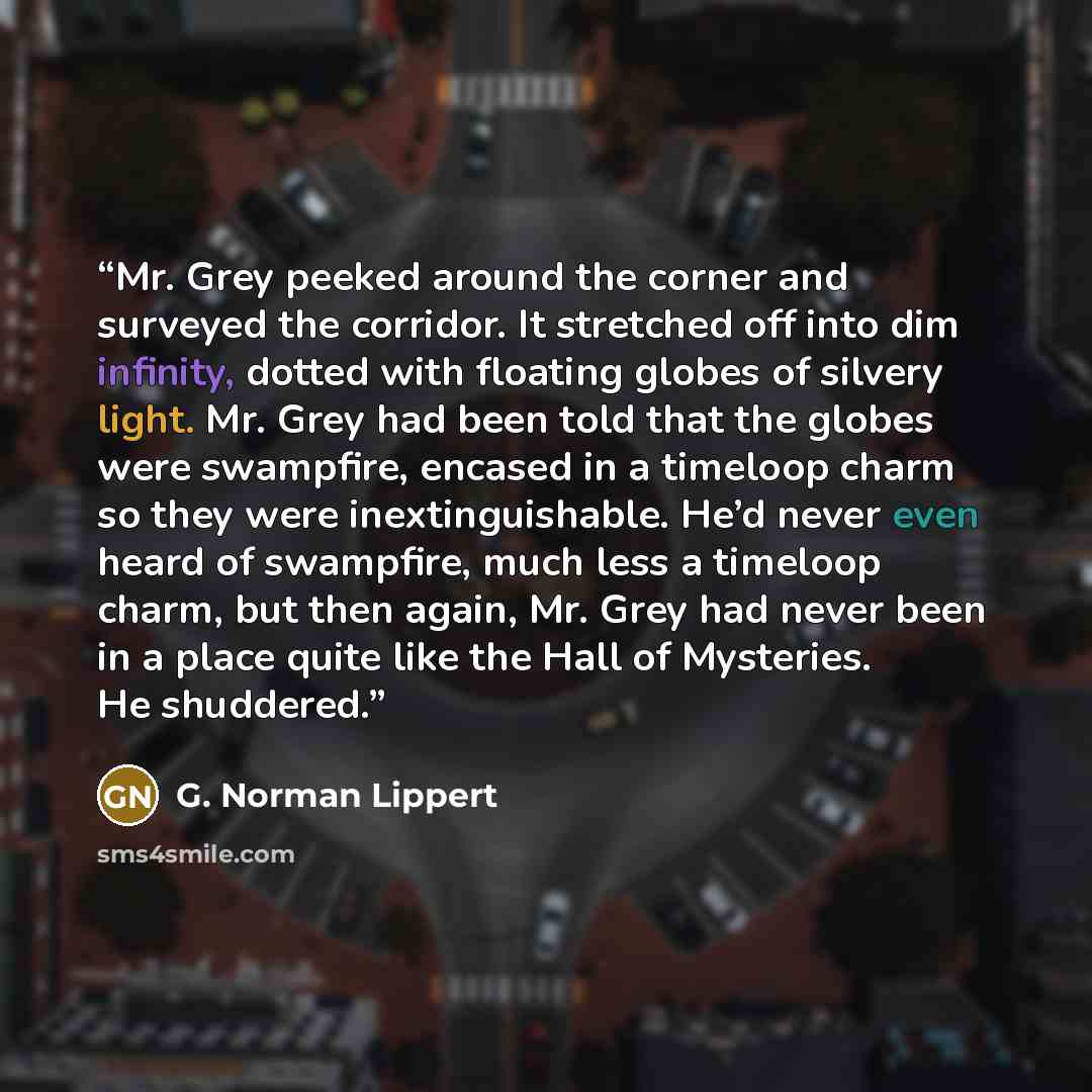 “Mr. Grey peeked around the corner and surveyed the corridor. It stretched off into dim infinity, dotted with floating globes of silvery light. Mr. Grey had been told that the globes were swampfire, encased in a timeloop charm so they were inextinguishable. He’d never even heard of swampfire, much…” quote by G. Norman Lippert