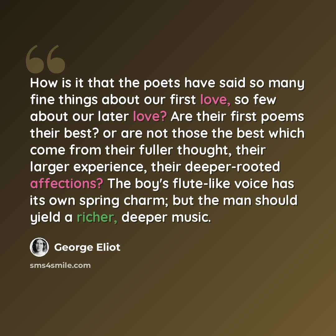 “How is it that the poets have said so many fine things about our first love, so few about our later love? Are their first poems their best? or are not those the best which come from their fuller thought, their larger experience, their deeper-rooted affections? The boy's flute-like voice has its…” quote by George Eliot