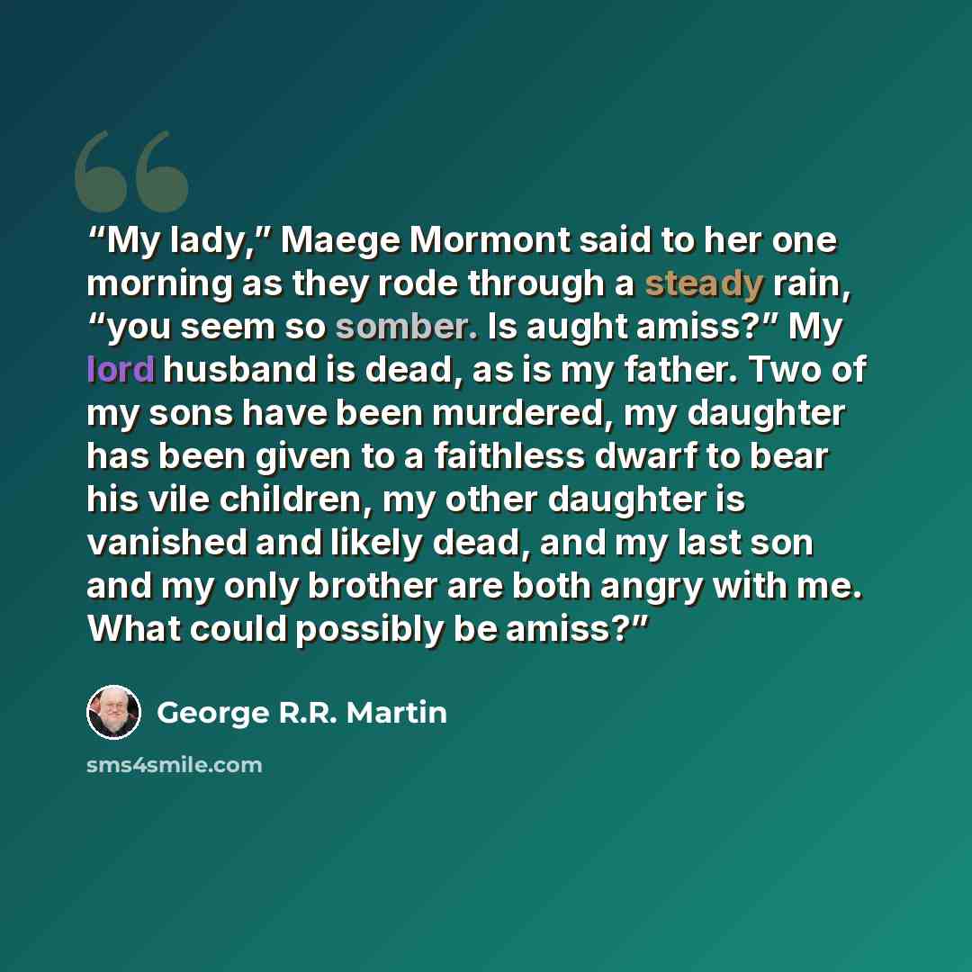 “My lady,” Maege Mormont said to her one morning as they rode through a steady rain, “you seem so somber. Is aught amiss?” My lord husband is dead, as is my father. Two of my sons have been murdered, my daughter has been given to a faithless dwarf to bear his vile children, my other daughter is…” quote by George R.R. Martin