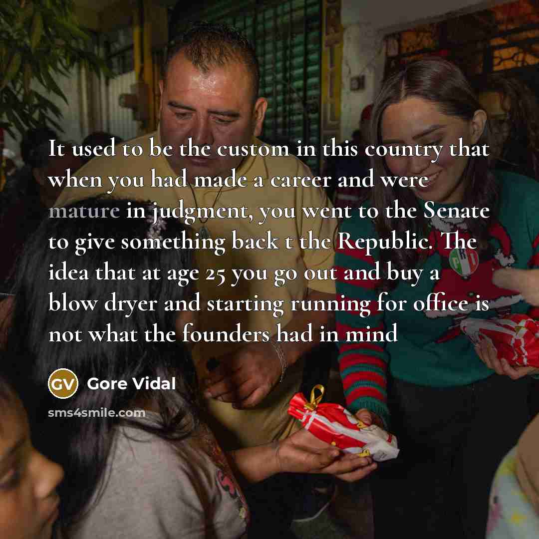 “It used to be the custom in this country that when you had made a career and were mature in judgment, you went to the Senate to give something back t the Republic. The idea that at age 25 you go out and buy a blow dryer and starting running for office is not what the founders had in mind” quote by Gore Vidal