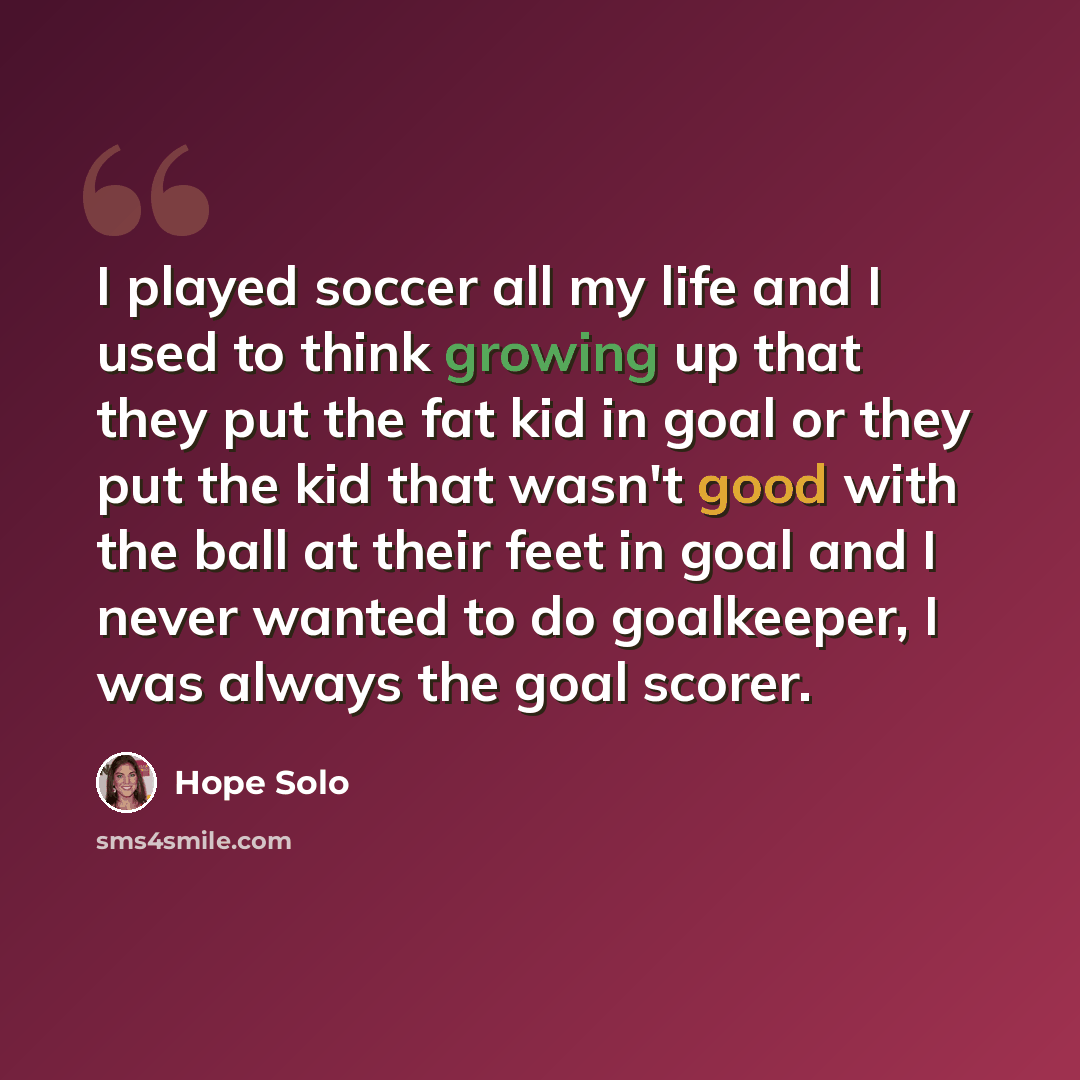 “I played soccer all my life and I used to think growing up that they put the fat kid in goal or they put the kid that wasn't good with the ball at their feet in goal and I never wanted to do goalkeeper, I was always the goal scorer.” quote by Hope Solo