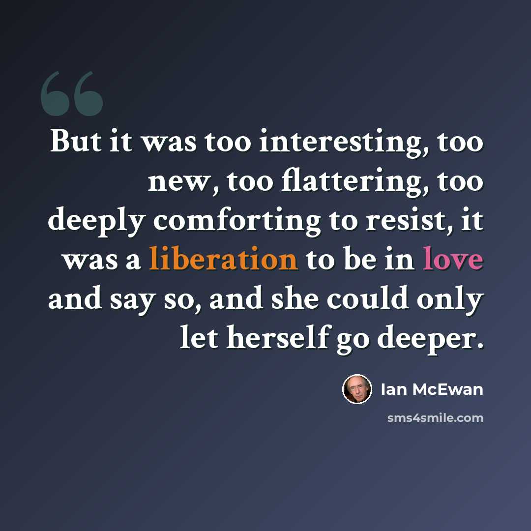 “But it was too interesting, too new, too flattering, too deeply comforting to resist, it was a liberation to be in love and say so, and she could only let herself go deeper.” quote by Ian Mcewan