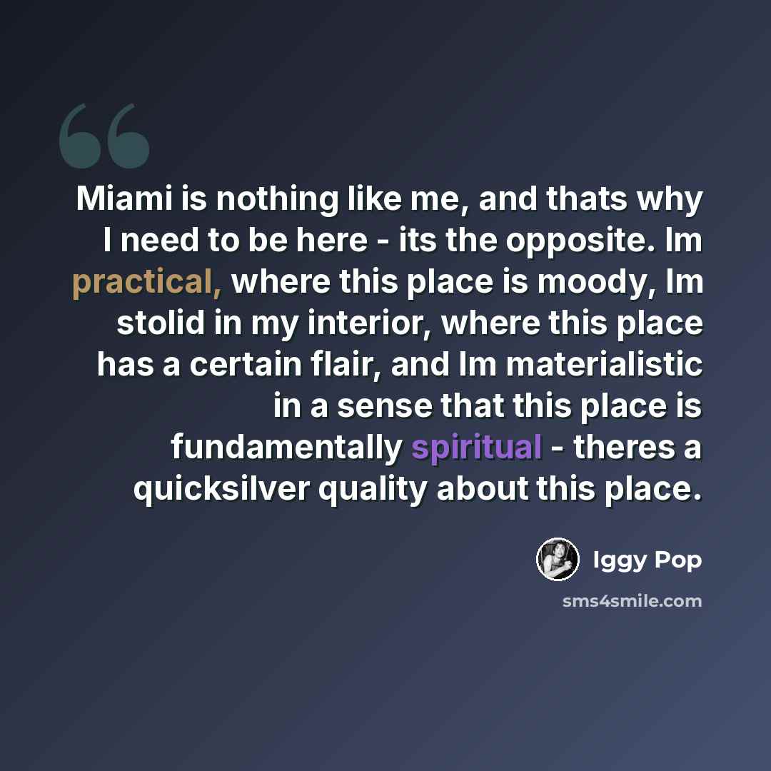 “Miami is nothing like me, and thats why I need to be here - its the opposite. Im practical, where this place is moody, Im stolid in my interior, where this place has a certain flair, and Im materialistic in a sense that this place is fundamentally spiritual - theres a quicksilver quality about…” quote by Iggy Pop