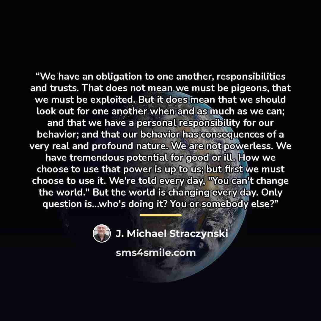 “We have an obligation to one another, responsibilities and trusts. That does not mean we must be pigeons, that we must be exploited. But it does mean that we should look out for one another when and as much as we can; and that we have a personal responsibility for our behavior; and that our…” quote by J. Michael Straczynski