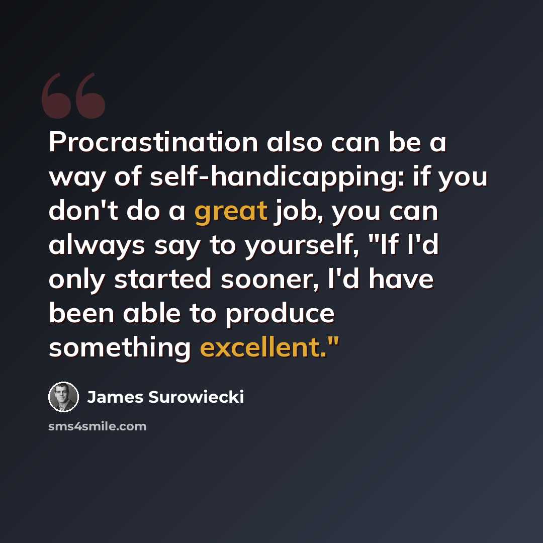 “Procrastination also can be a way of self-handicapping: if you don't do a great job, you can always say to yourself, "If I'd only started sooner, I'd have been able to produce something excellent."” quote by James Surowiecki