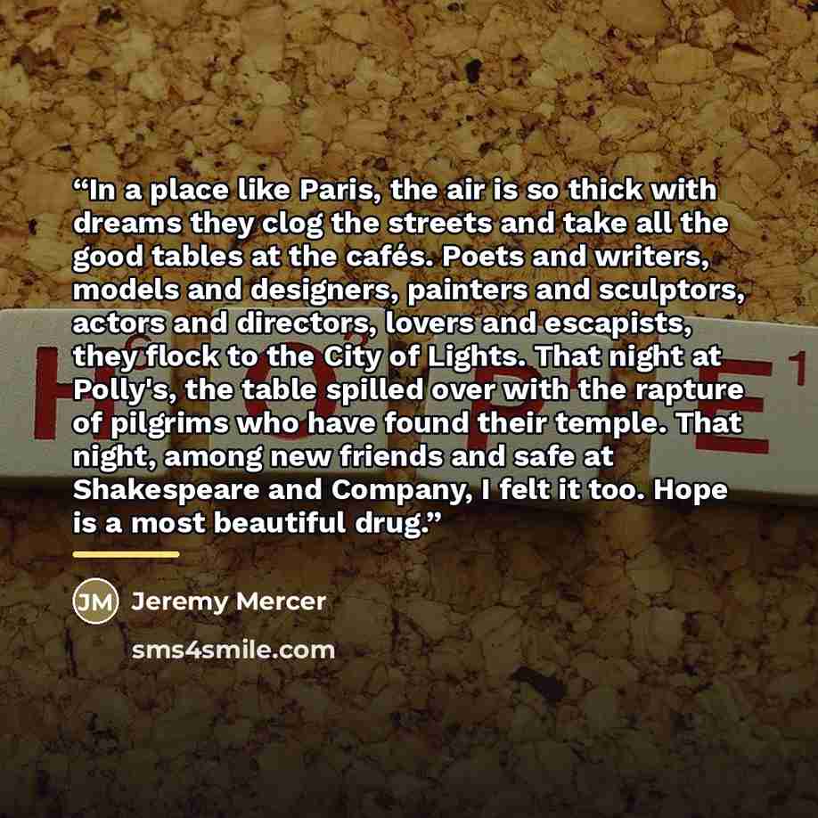 “In a place like Paris, the air is so thick with dreams they clog the streets and take all the good tables at the cafés. Poets and writers, models and designers, painters and sculptors, actors and directors, lovers and escapists, they flock to the City of Lights. That night at Polly's, the table…” quote by Jeremy Mercer