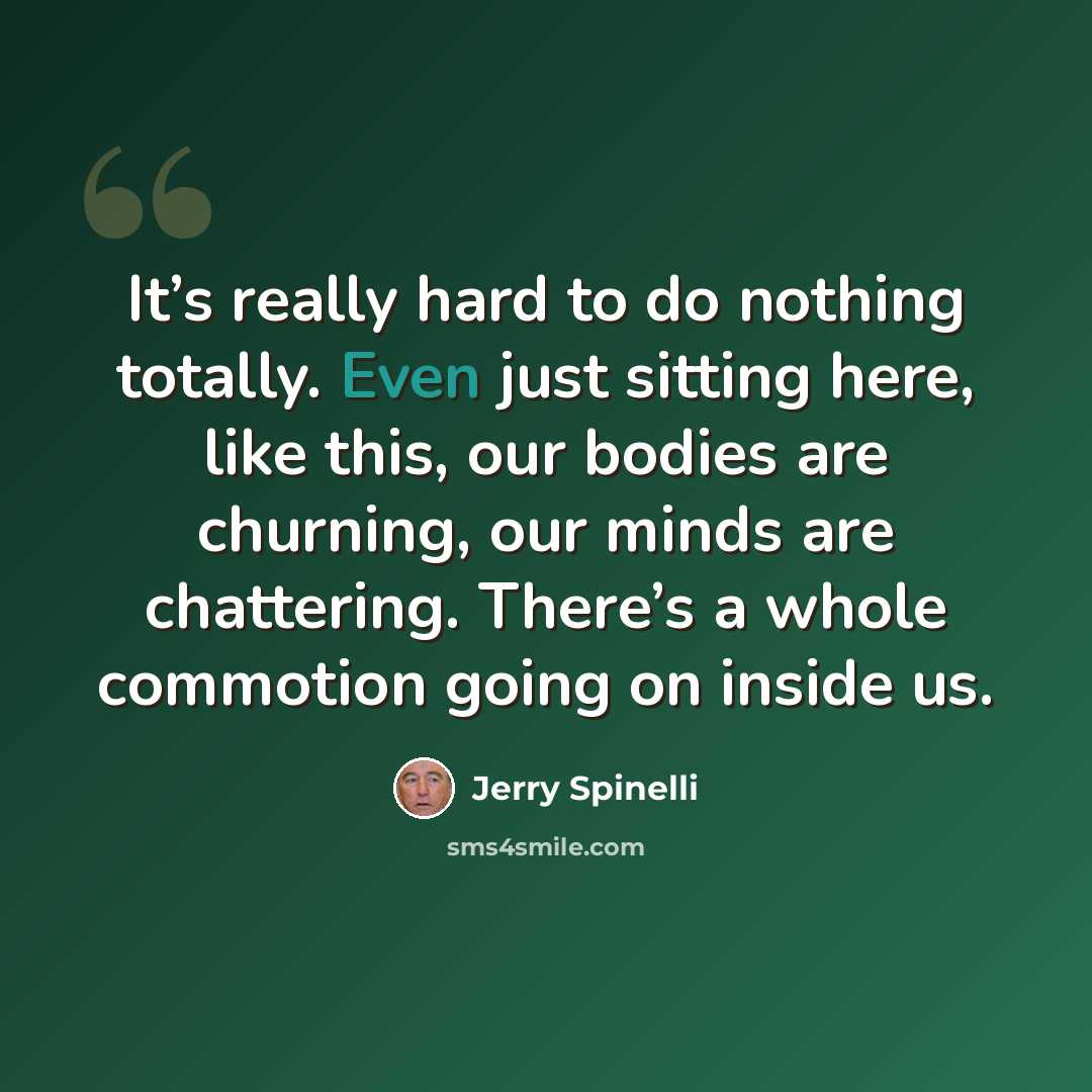 “It’s really hard to do nothing totally. Even just sitting here, like this, our bodies are churning, our minds are chattering. There’s a whole commotion going on inside us.” quote by Jerry Spinelli