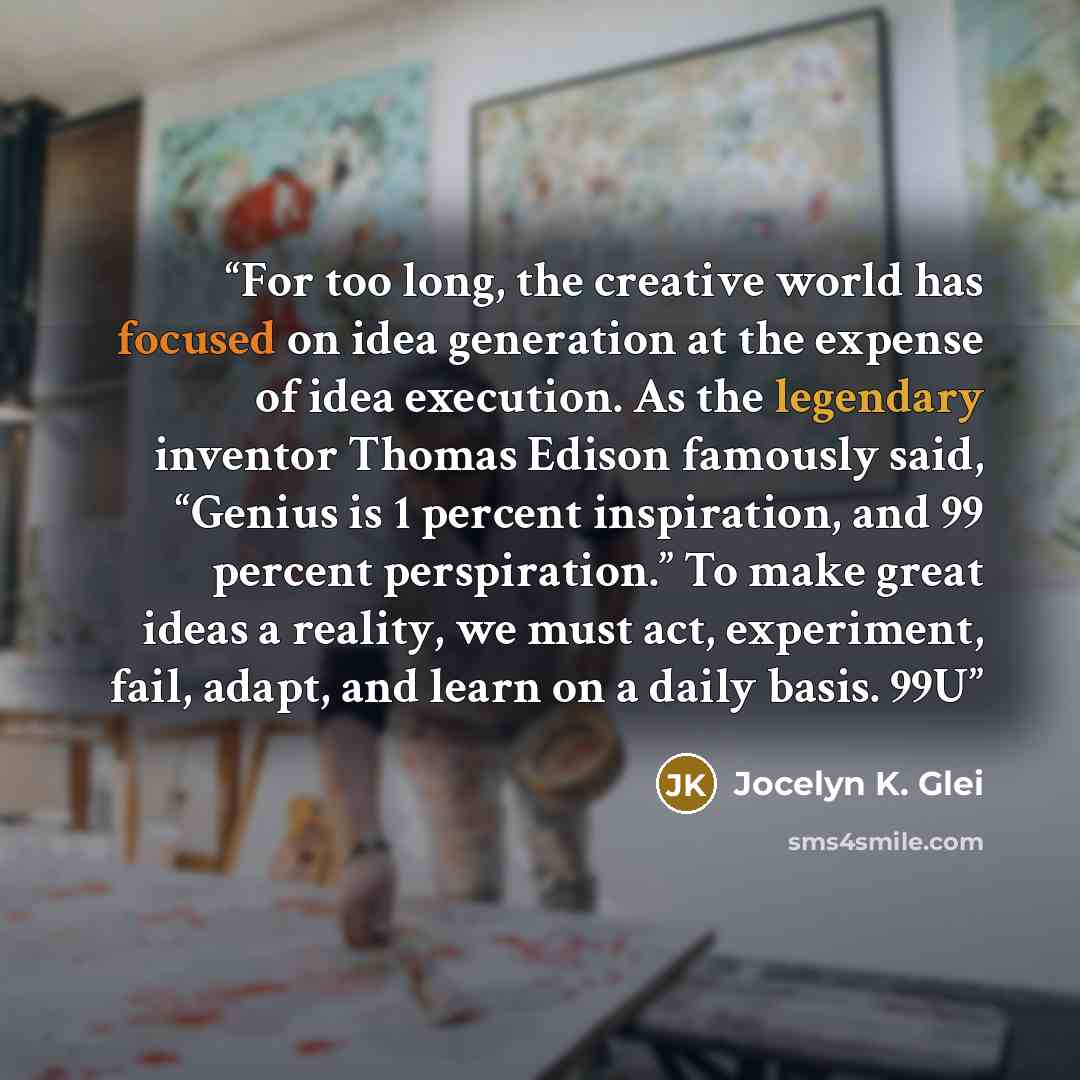 “For too long, the creative world has focused on idea generation at the expense of idea execution. As the legendary inventor Thomas Edison famously said, “Genius is 1 percent inspiration, and 99 percent perspiration.” To make great ideas a reality, we must act, experiment, fail, adapt, and learn on…” quote by Jocelyn K. Glei