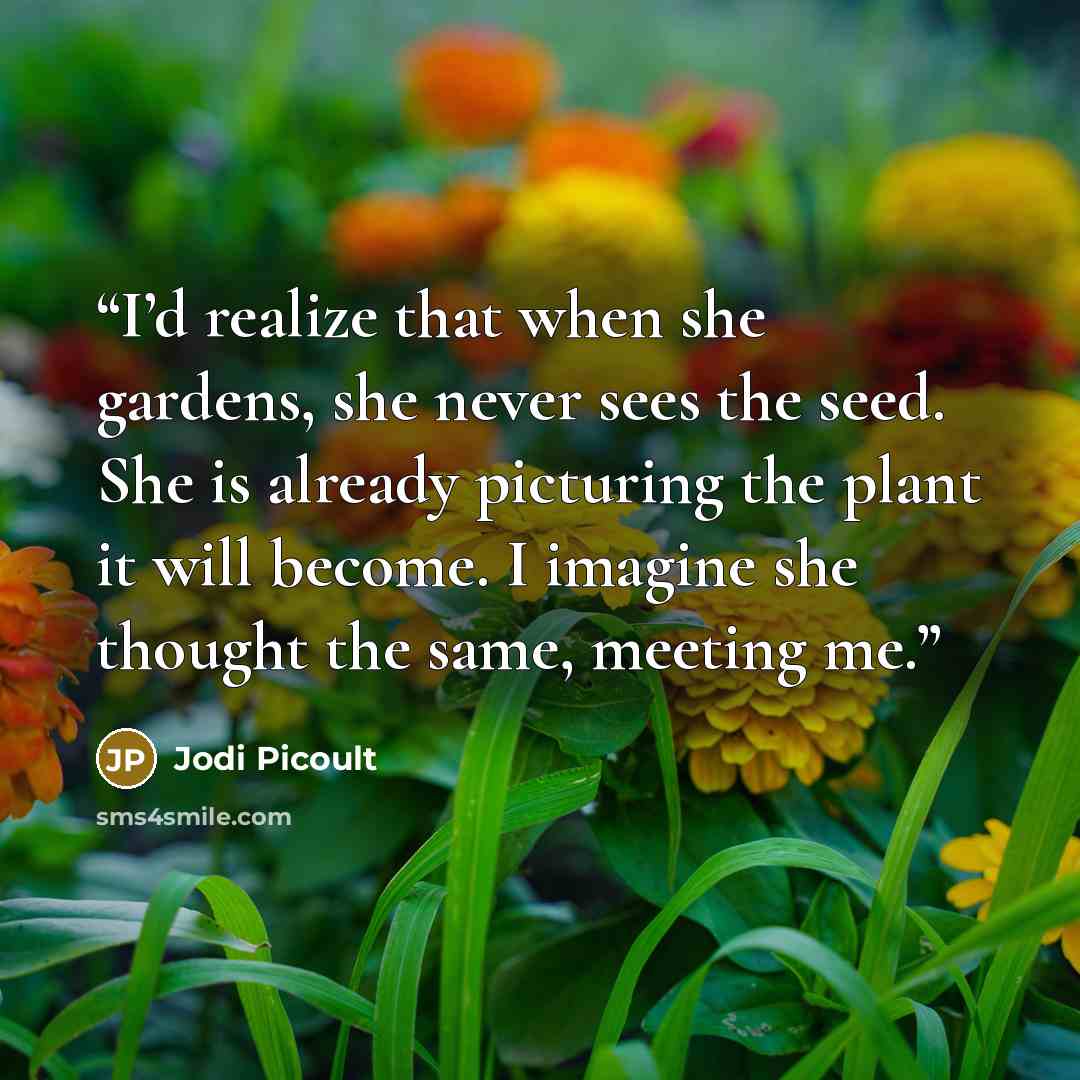 “I’d realize that when she gardens, she never sees the seed. She is already picturing the plant it will become. I imagine she thought the same, meeting me.” quote by Jodi Picoult