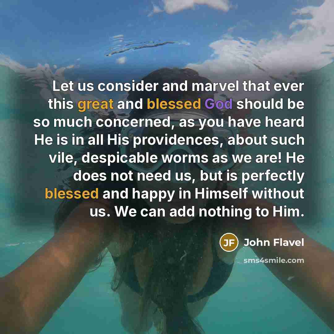 “Let us consider and marvel that ever this great and blessed God should be so much concerned, as you have heard He is in all His providences, about such vile, despicable worms as we are! He does not need us, but is perfectly blessed and happy in Himself without us. We can add nothing to Him.” quote by John Flavel
