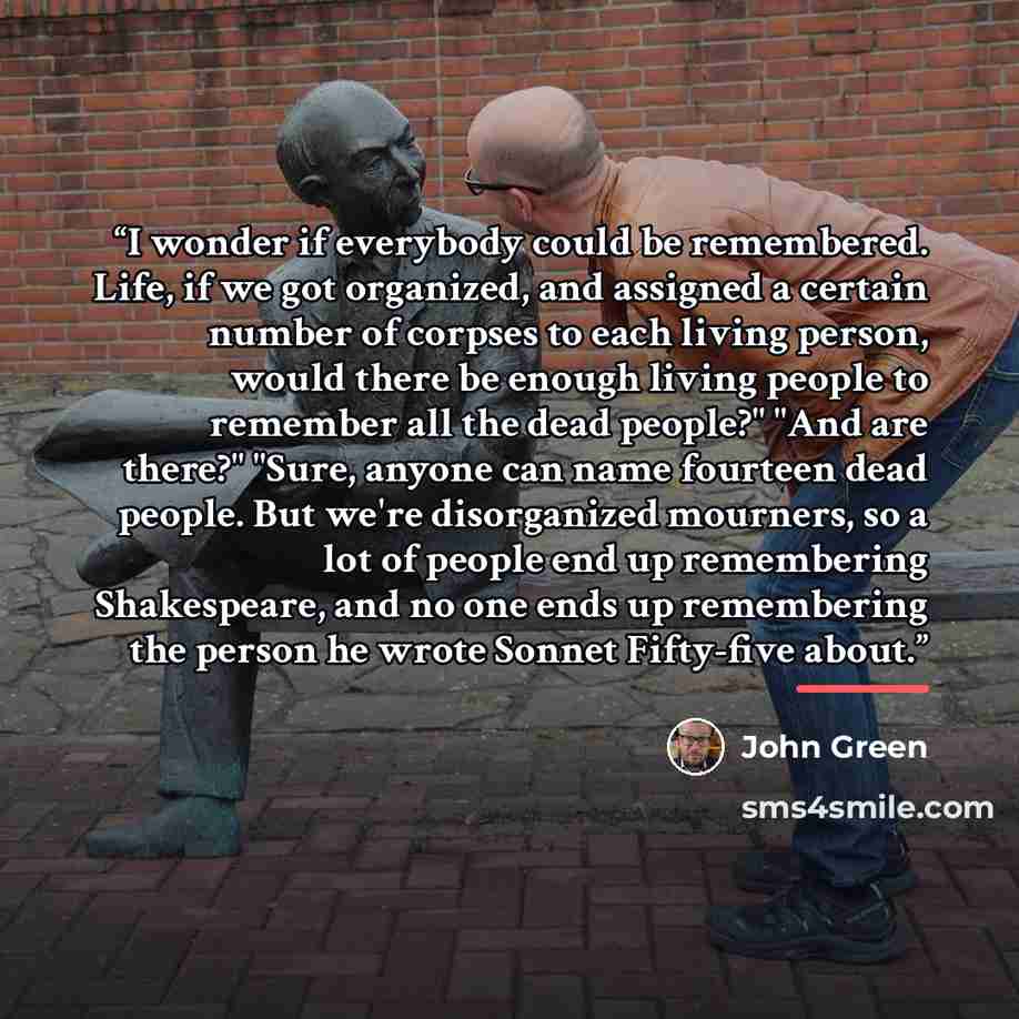 “I wonder if everybody could be remembered. Life, if we got organized, and assigned a certain number of corpses to each living person, would there be enough living people to remember all the dead people?" "And are there?" "Sure, anyone can name fourteen dead people. But we're disorganized mourners…” quote by John Green