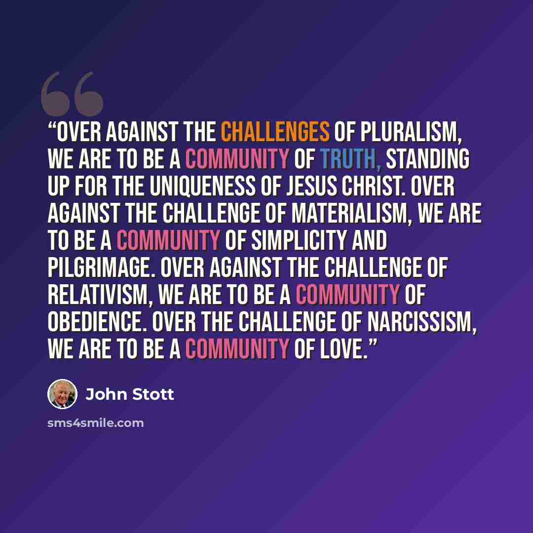 “Over against the challenges of pluralism, we are to be a community of truth, standing up for the uniqueness of Jesus Christ. Over against the challenge of materialism, we are to be a community of simplicity and pilgrimage. Over against the challenge of relativism, we are to be a community of…” quote by John Stott