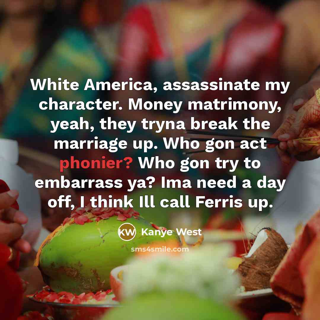 “White America, assassinate my character. Money matrimony, yeah, they tryna break the marriage up. Who gon act phonier? Who gon try to embarrass ya? Ima need a day off, I think Ill call Ferris up.” quote by Kanye West