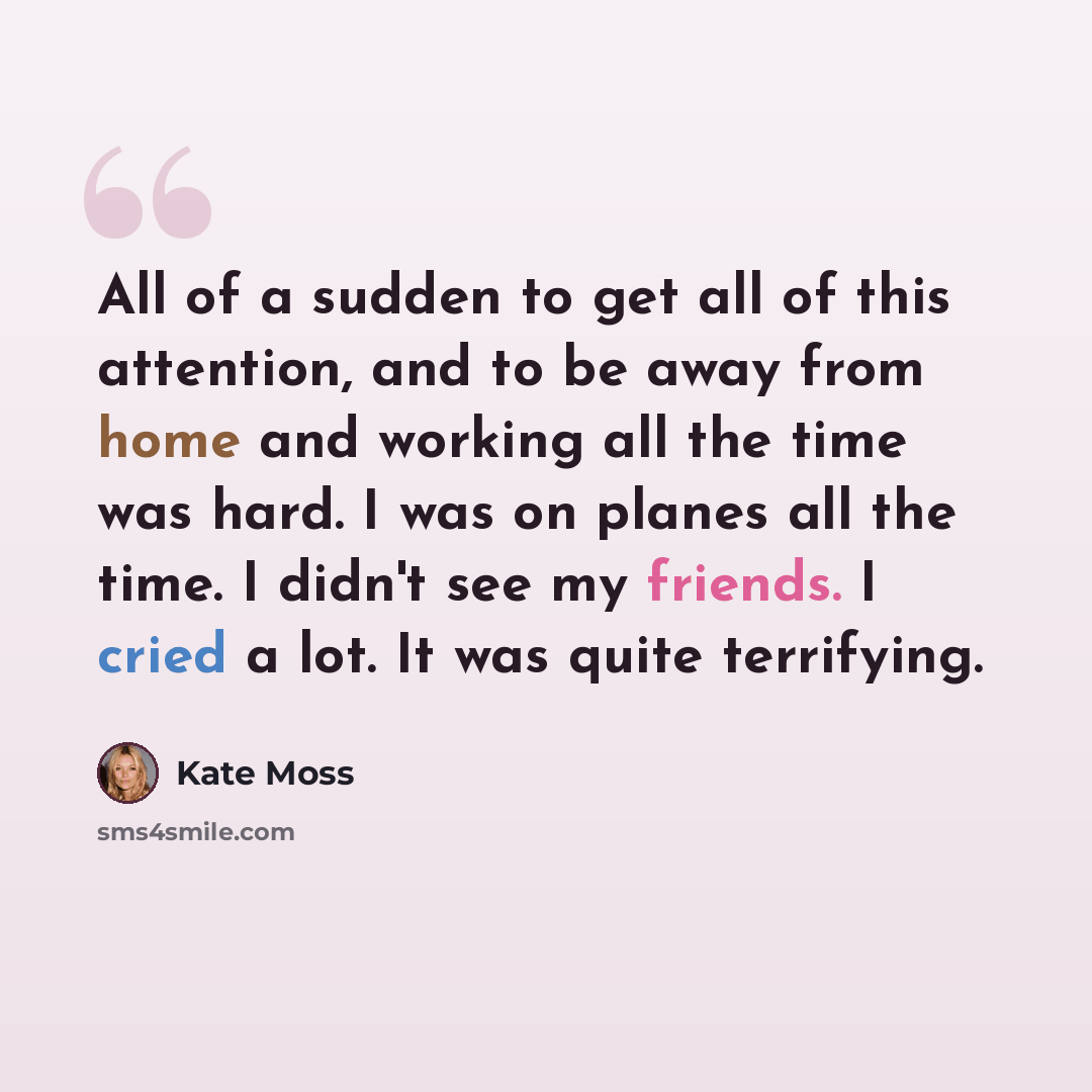 “All of a sudden to get all of this attention, and to be away from home and working all the time was hard. I was on planes all the time. I didn't see my friends. I cried a lot. It was quite terrifying.” quote by Kate Moss