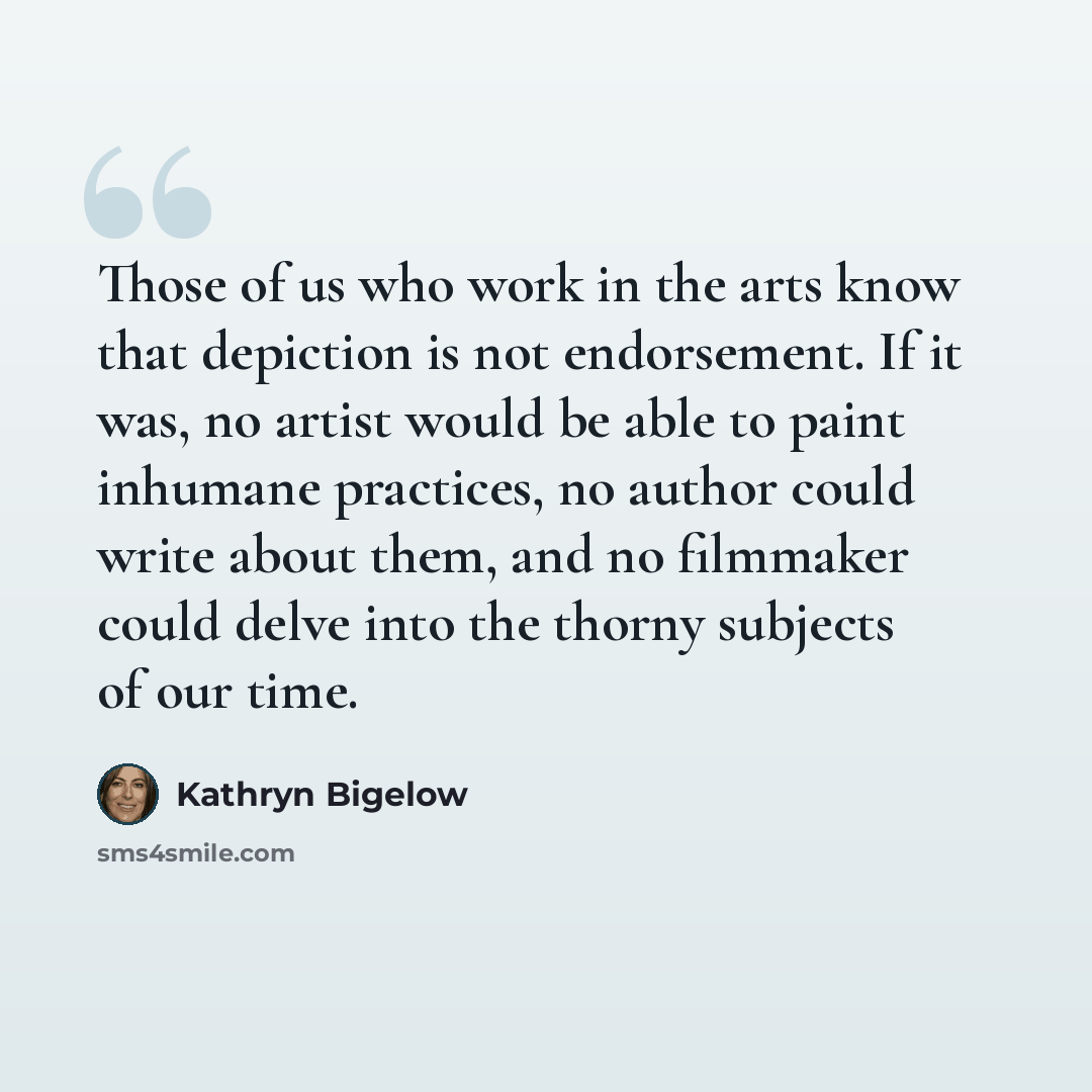 “Those of us who work in the arts know that depiction is not endorsement. If it was, no artist would be able to paint inhumane practices, no author could write about them, and no filmmaker could delve into the thorny subjects of our time.” quote by Kathryn Bigelow