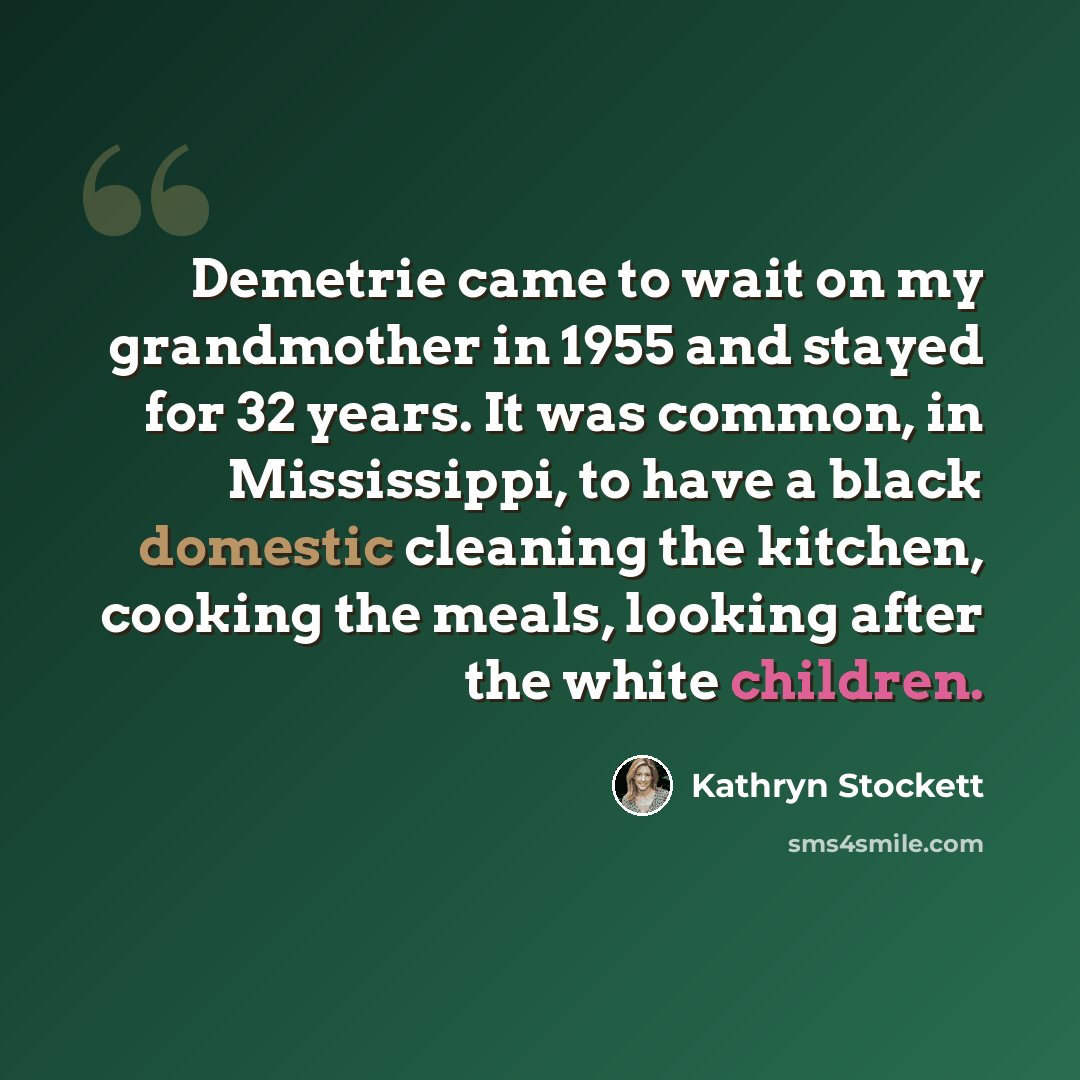 “Demetrie came to wait on my grandmother in 1955 and stayed for 32 years. It was common, in Mississippi, to have a black domestic cleaning the kitchen, cooking the meals, looking after the white children.” quote by Kathryn Stockett