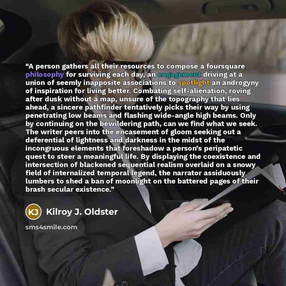 “A person gathers all their resources to compose a foursquare philosophy for surviving each day, an engagement driving at a union of seemly inapposite associations to spotlight an androgyny of inspiration for living better. Combating self-alienation, roving after dusk without a map, unsure of the…” quote by Kilroy J. Oldster