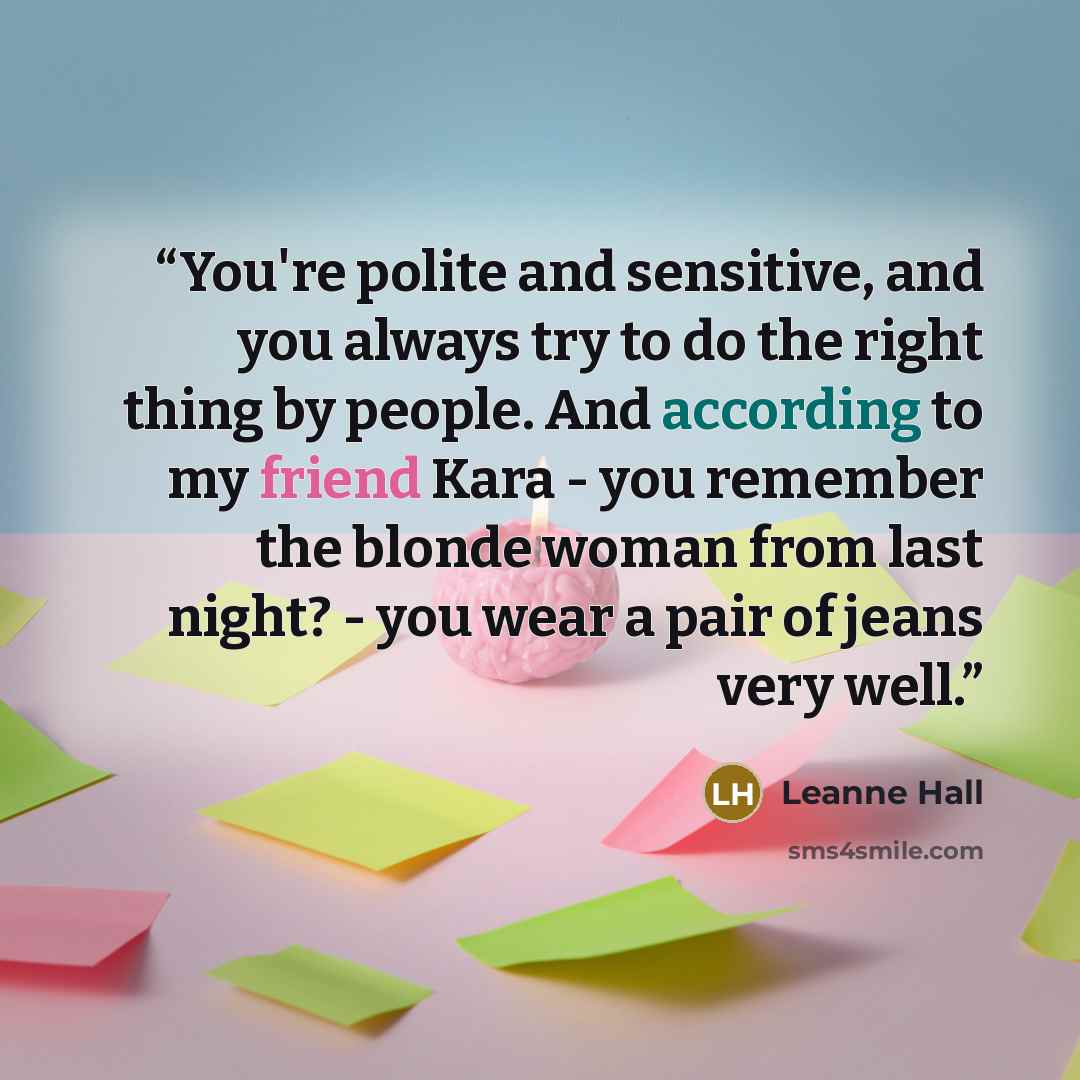 “You're polite and sensitive, and you always try to do the right thing by people. And according to my friend Kara - you remember the blonde woman from last night? - you wear a pair of jeans very well.” quote by Leanne Hall