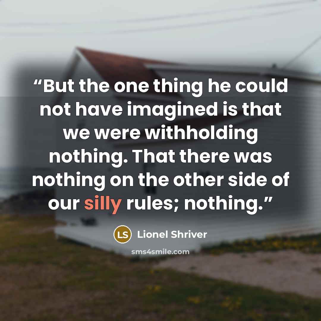 “But the one thing he could not have imagined is that we were withholding nothing. That there was nothing on the other side of our silly rules; nothing.” quote by Lionel Shriver