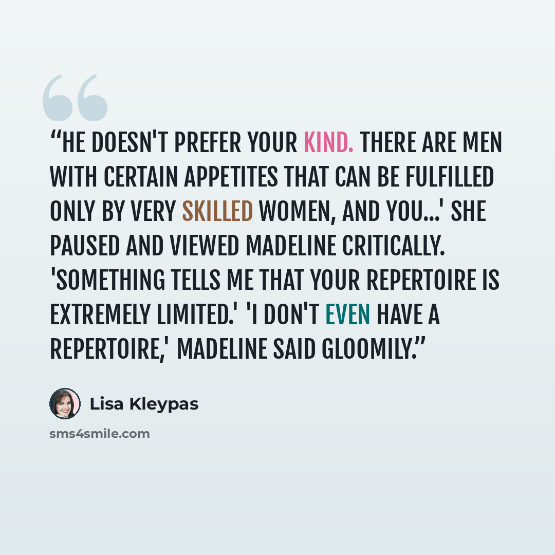 “he doesn't prefer your kind. There are men with certain appetites that can be fulfilled only by very skilled women, and you...' She paused and viewed Madeline critically. 'Something tells me that your repertoire is extremely limited.' 'I don't even have a repertoire,' Madeline said gloomily.” quote by Lisa Kleypas