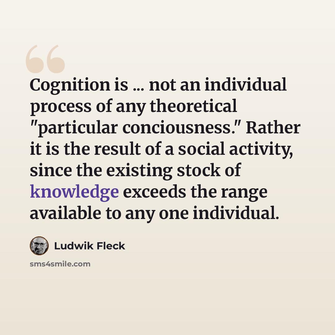 “Cognition is ... not an individual process of any theoretical "particular conciousness." Rather it is the result of a social activity, since the existing stock of knowledge exceeds the range available to any one individual.” quote by Ludwik Fleck