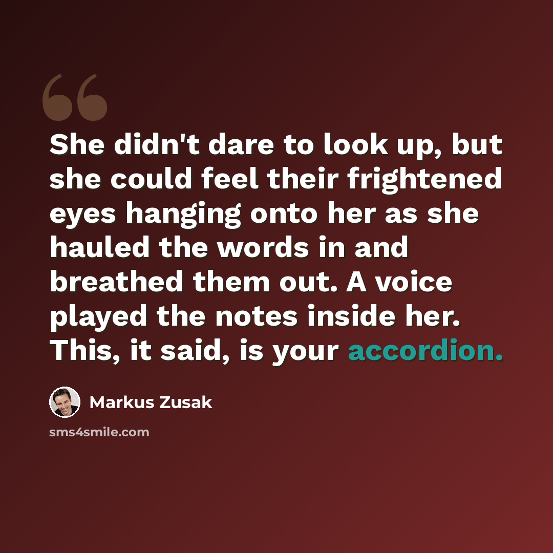 “She didn't dare to look up, but she could feel their frightened eyes hanging onto her as she hauled the words in and breathed them out. A voice played the notes inside her. This, it said, is your accordion.” quote by Markus Zusak