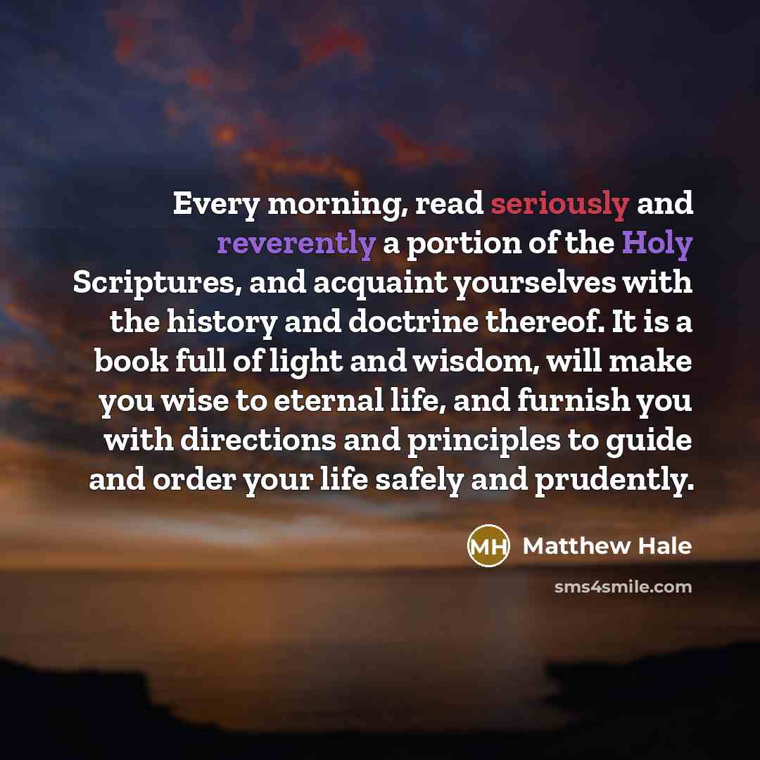 “Every morning, read seriously and reverently a portion of the Holy Scriptures, and acquaint yourselves with the history and doctrine thereof. It is a book full of light and wisdom, will make you wise to eternal life, and furnish you with directions and principles to guide and order your life…” quote by Matthew Hale