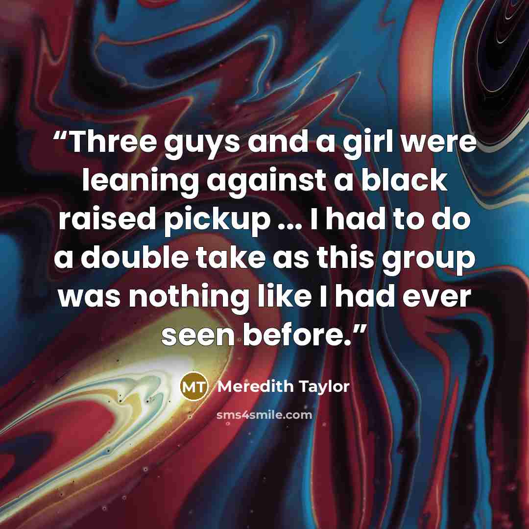 “Three guys and a girl were leaning against a black raised pickup ... I had to do a double take as this group was nothing like I had ever seen before.” quote by Meredith Taylor