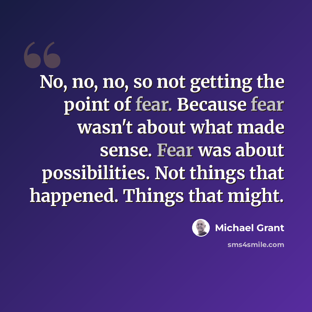 “No, no, no, so not getting the point of fear. Because fear wasn't about what made sense. Fear was about possibilities. Not things that happened. Things that might.” quote by Michael Grant
