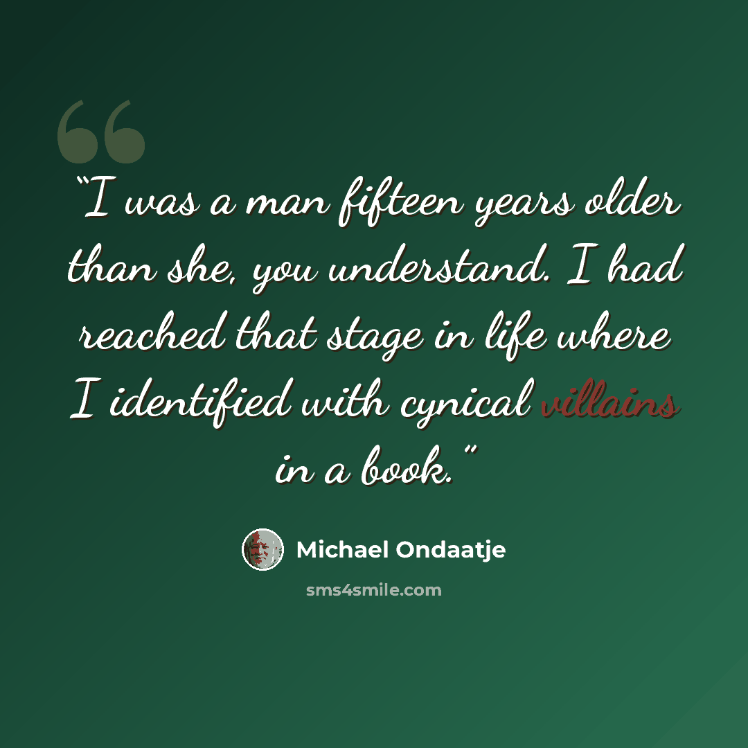 “I was a man fifteen years older than she, you understand. I had reached that stage in life where I identified with cynical villains in a book.” quote by Michael Ondaatje