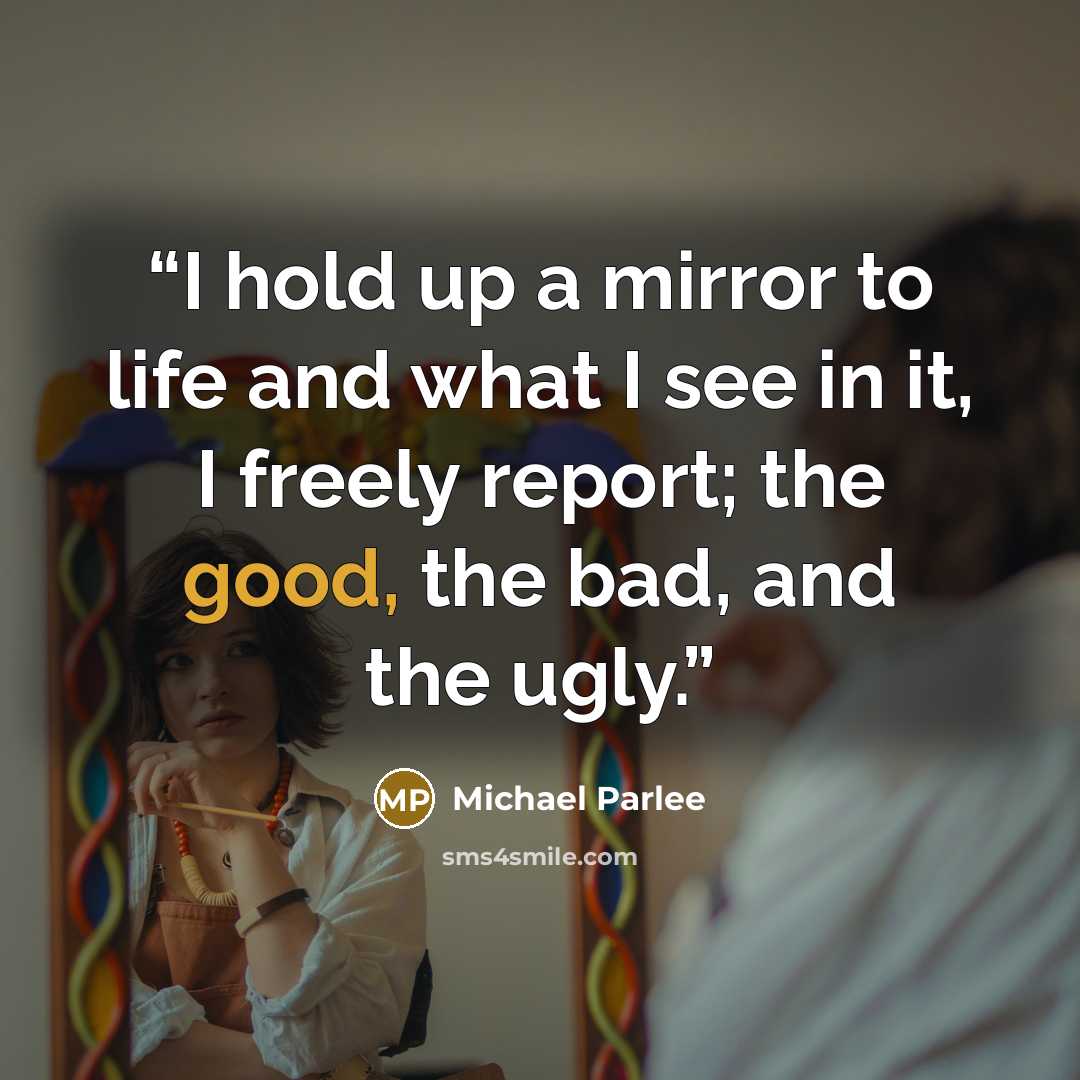 “I hold up a mirror to life and what I see in it, I freely report; the good, the bad, and the ugly.” quote by Michael Parlee