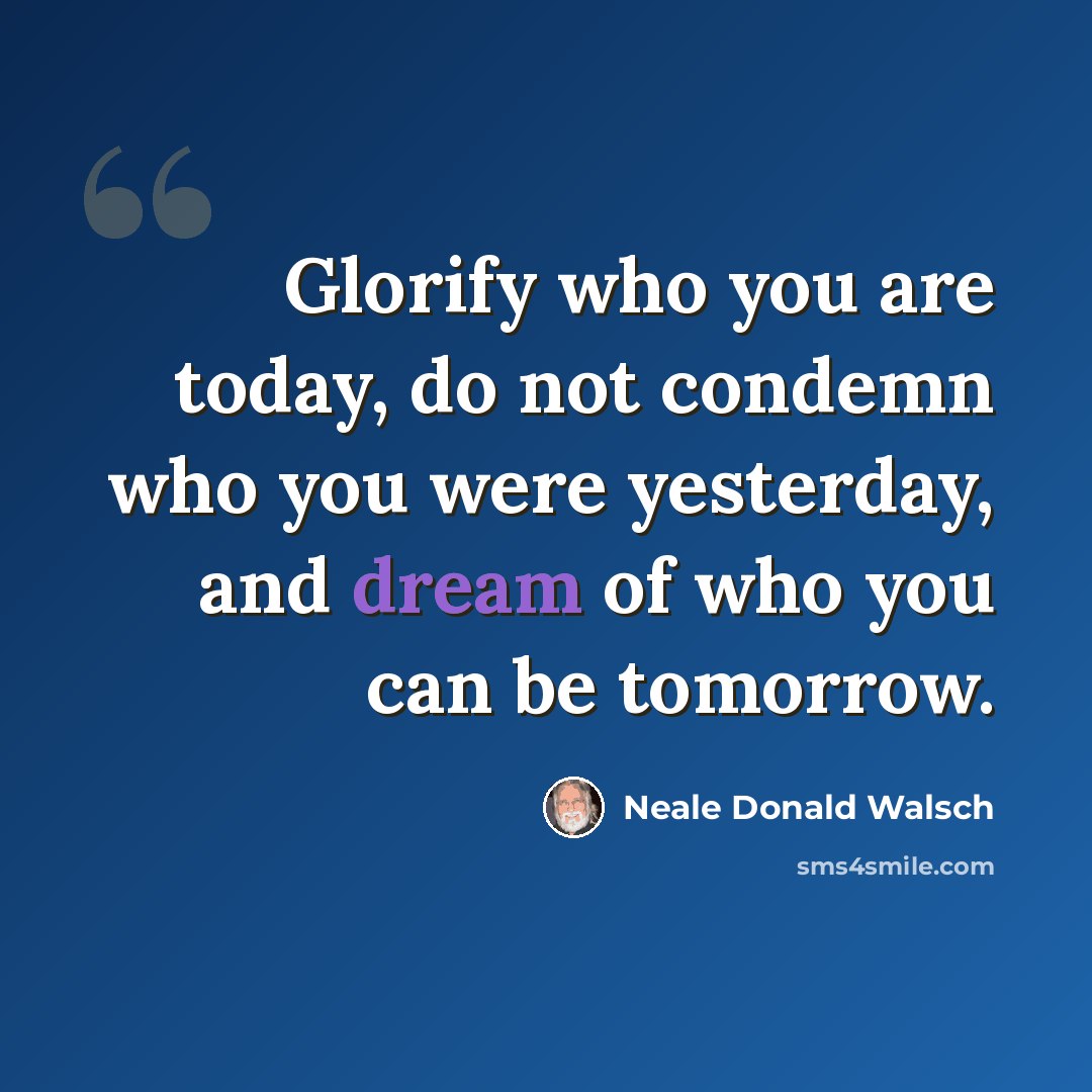 “Glorify who you are today, do not condemn who you were yesterday, and dream of who you can be tomorrow.” quote by Neale Donald Walsch