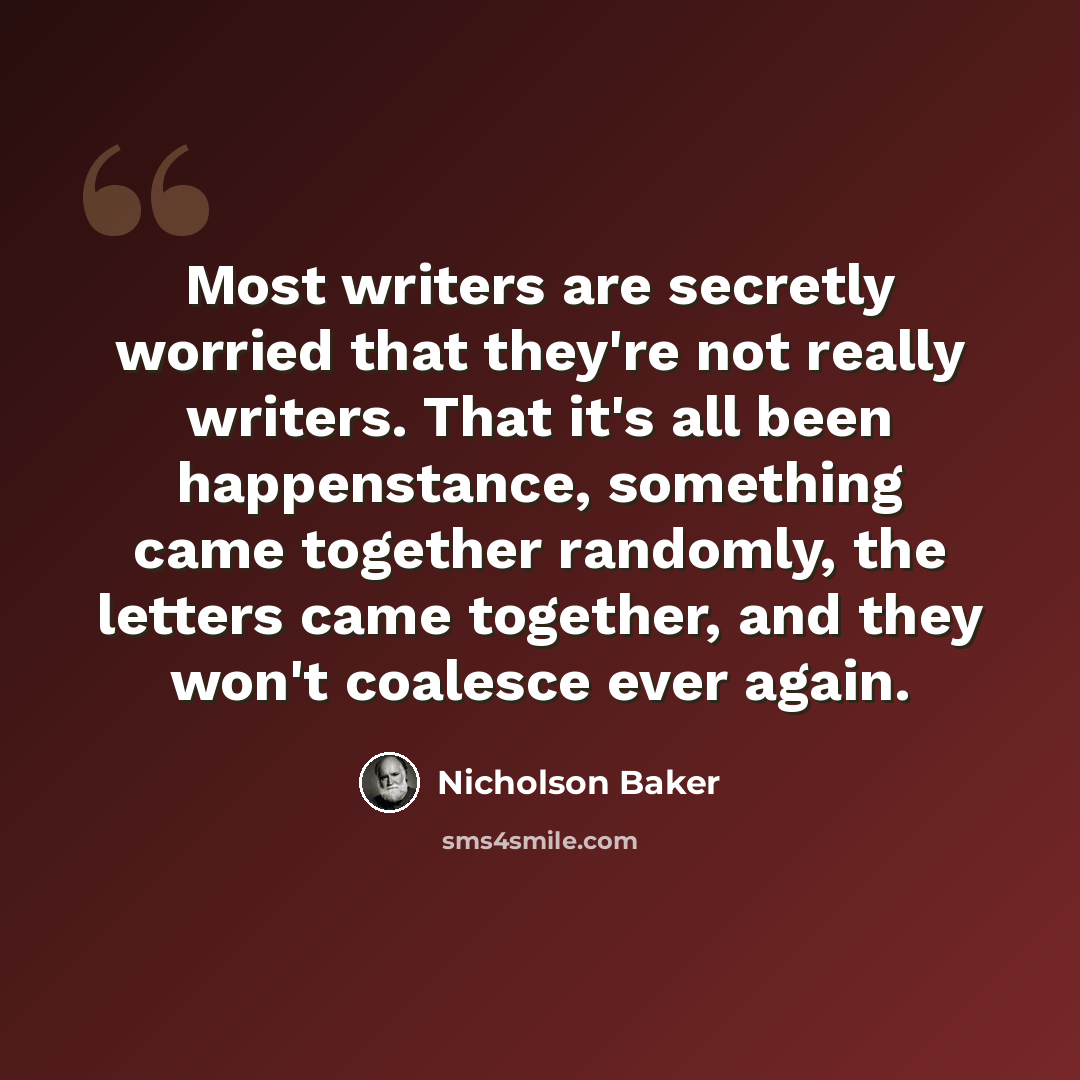 “Most writers are secretly worried that they're not really writers. That it's all been happenstance, something came together randomly, the letters came together, and they won't coalesce ever again.” quote by Nicholson Baker