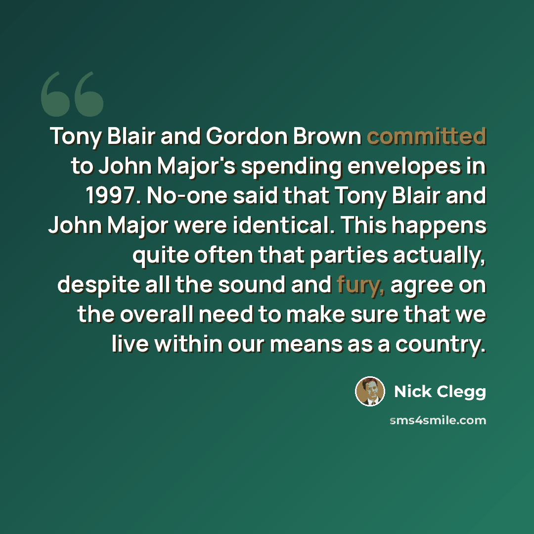 “Tony Blair and Gordon Brown committed to John Major's spending envelopes in 1997. No-one said that Tony Blair and John Major were identical. This happens quite often that parties actually, despite all the sound and fury, agree on the overall need to make sure that we live within our means as a…” quote by Nick Clegg