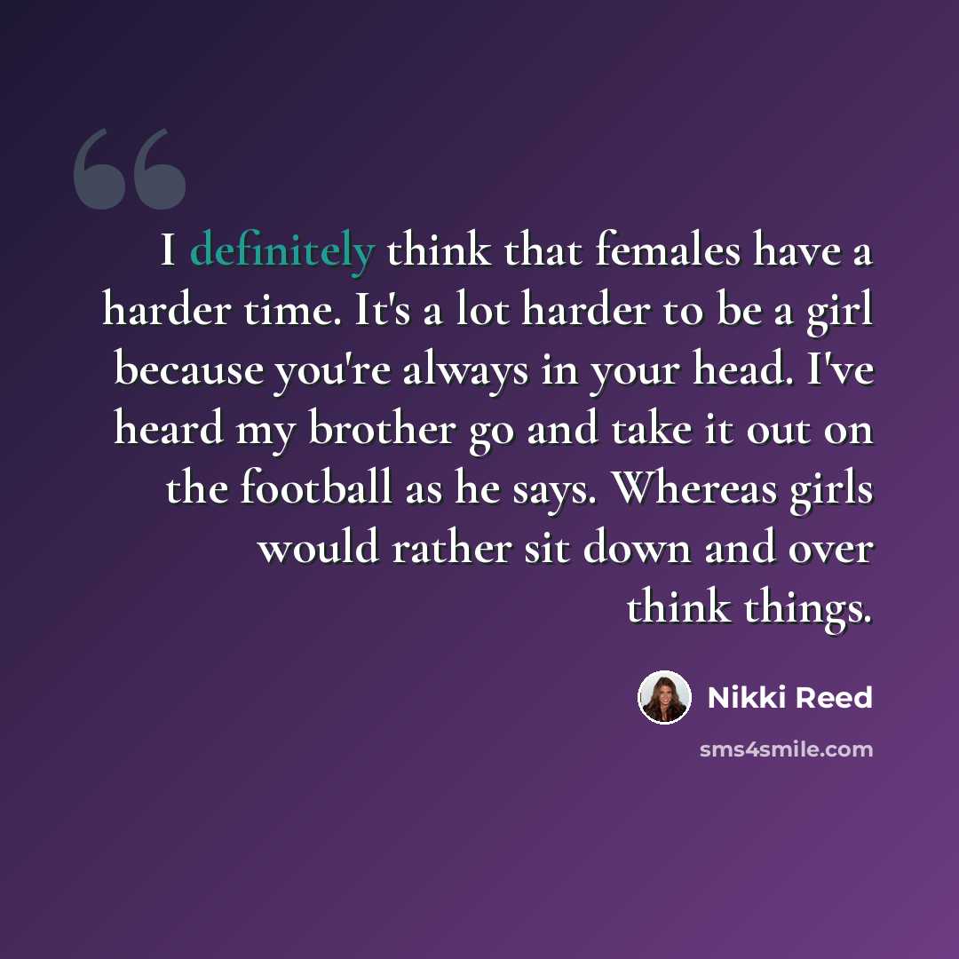 “I definitely think that females have a harder time. It's a lot harder to be a girl because you're always in your head. I've heard my brother go and take it out on the football as he says. Whereas girls would rather sit down and over think things.” quote by Nikki Reed