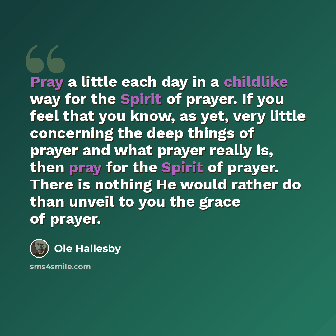 “Pray a little each day in a childlike way for the Spirit of prayer. If you feel that you know, as yet, very little concerning the deep things of prayer and what prayer really is, then pray for the Spirit of prayer. There is nothing He would rather do than unveil to you the grace of prayer.” quote by Ole Hallesby