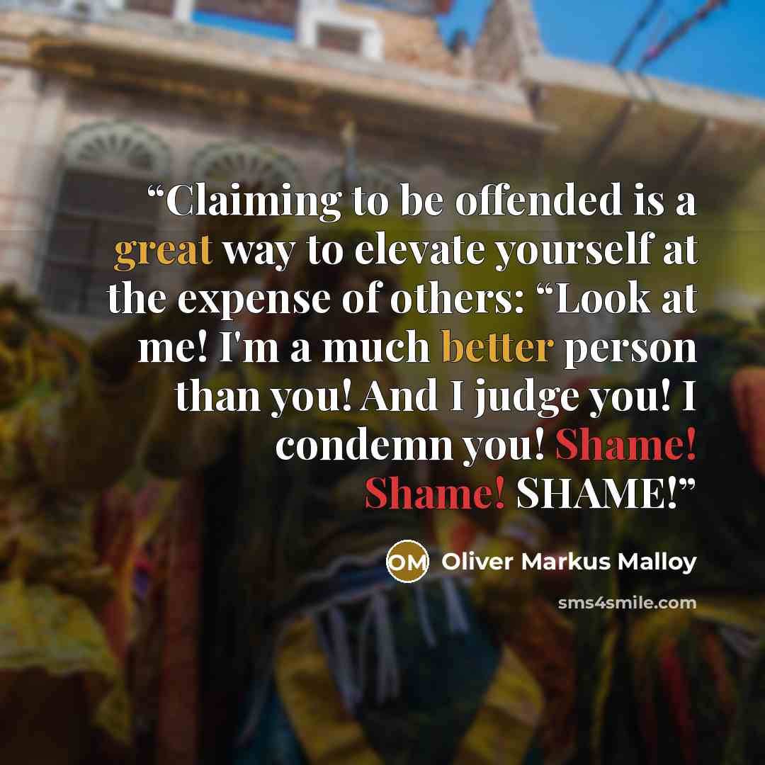 “Claiming to be offended is a great way to elevate yourself at the expense of others: “Look at me! I'm a much better person than you! And I judge you! I condemn you! Shame! Shame! SHAME!” quote by Oliver Markus Malloy