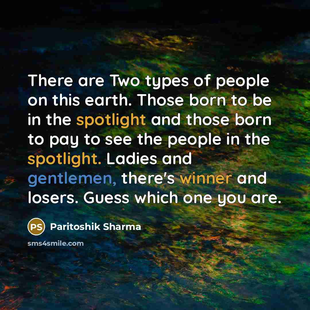 “There are Two types of people on this earth. Those born to be in the spotlight and those born to pay to see the people in the spotlight. Ladies and gentlemen, there's winner and losers. Guess which one you are.” quote by Paritoshik Sharma