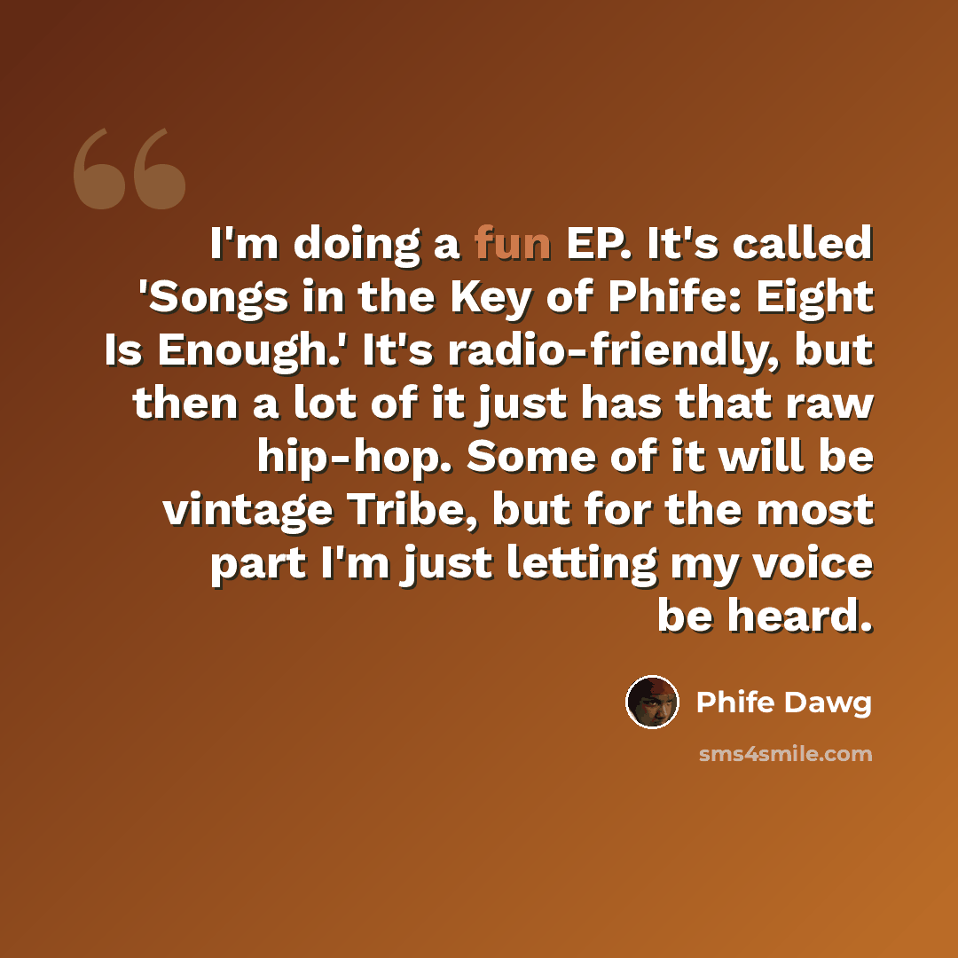 “I'm doing a fun EP. It's called 'Songs in the Key of Phife: Eight Is Enough.' It's radio-friendly, but then a lot of it just has that raw hip-hop. Some of it will be vintage Tribe, but for the most part I'm just letting my voice be heard.” quote by Phife Dawg