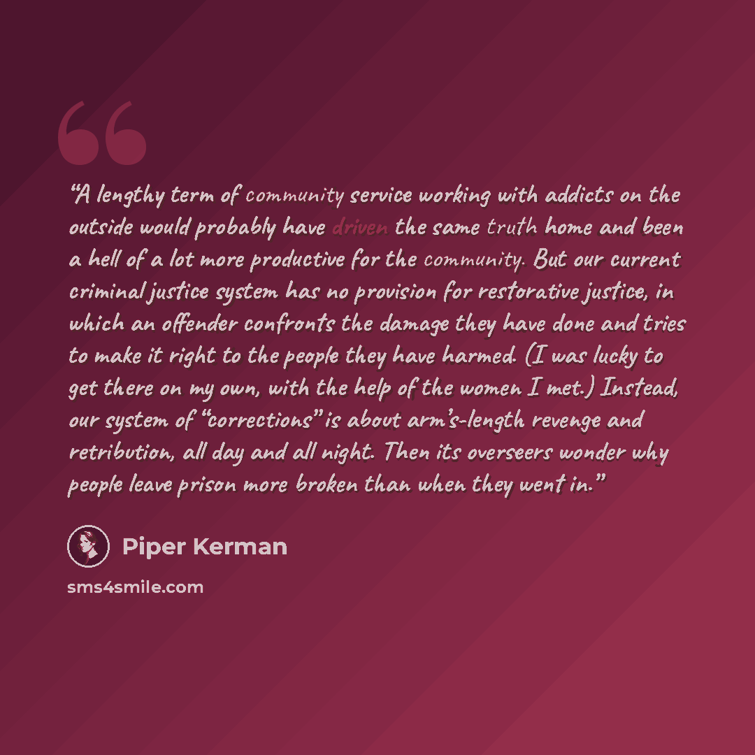 “A lengthy term of community service working with addicts on the outside would probably have driven the same truth home and been a hell of a lot more productive for the community. But our current criminal justice system has no provision for restorative justice, in which an offender confronts the…” quote by Piper Kerman