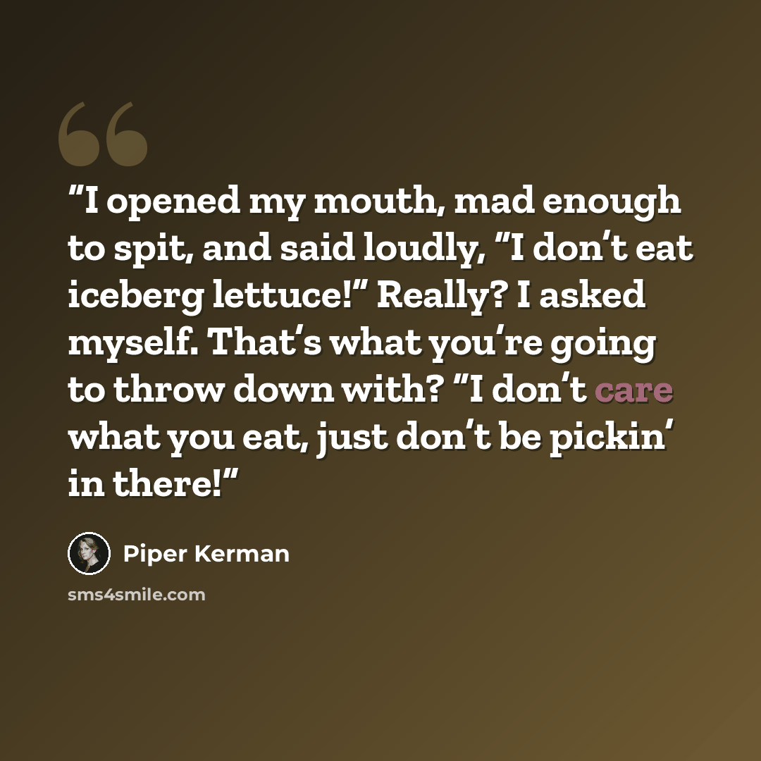 “I opened my mouth, mad enough to spit, and said loudly, “I don’t eat iceberg lettuce!” Really? I asked myself. That’s what you’re going to throw down with? “I don’t care what you eat, just don’t be pickin’ in there!” quote by Piper Kerman