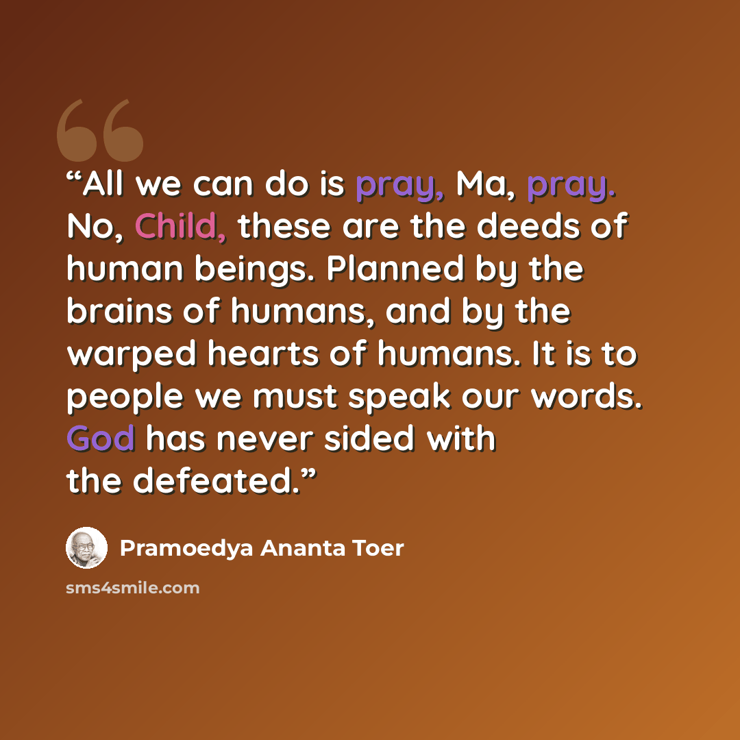 “All we can do is pray, Ma, pray. No, Child, these are the deeds of human beings. Planned by the brains of humans, and by the warped hearts of humans. It is to people we must speak our words. God has never sided with the defeated.” quote by Pramoedya Ananta Toer