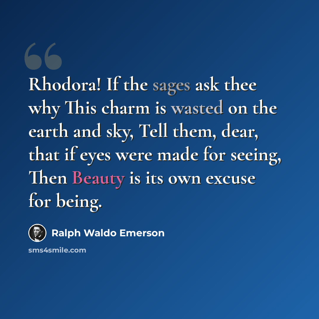 “Rhodora! If the sages ask thee why This charm is wasted on the earth and sky, Tell them, dear, that if eyes were made for seeing, Then Beauty is its own excuse for being.” quote by Ralph Waldo Emerson