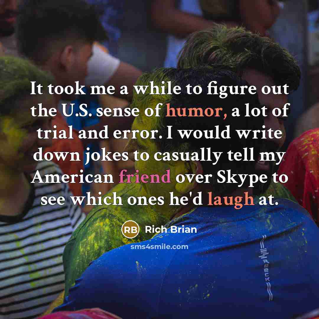 “It took me a while to figure out the U.S. sense of humor, a lot of trial and error. I would write down jokes to casually tell my American friend over Skype to see which ones he'd laugh at.” quote by Rich Brian